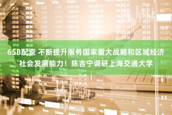658配资 不断提升服务国家重大战略和区域经济社会发展能力！陈吉宁调研上海交通大学
