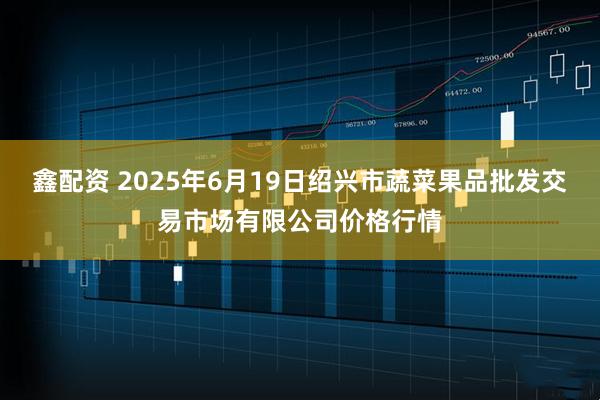 鑫配资 2025年6月19日绍兴市蔬菜果品批发交易市场有限公司价格行情
