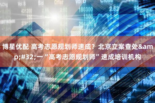 博星优配 高考志愿规划师速成？北京立案查处 一“高考志愿规划师”速成培训机构