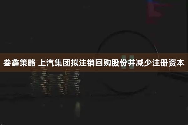 叁鑫策略 上汽集团拟注销回购股份并减少注册资本