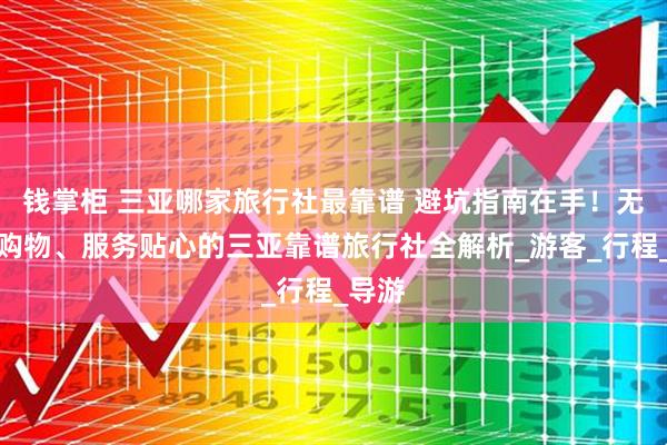 钱掌柜 三亚哪家旅行社最靠谱 避坑指南在手！无强制购物、服务贴心的三亚靠谱旅行社全解析_游客_行程_导游