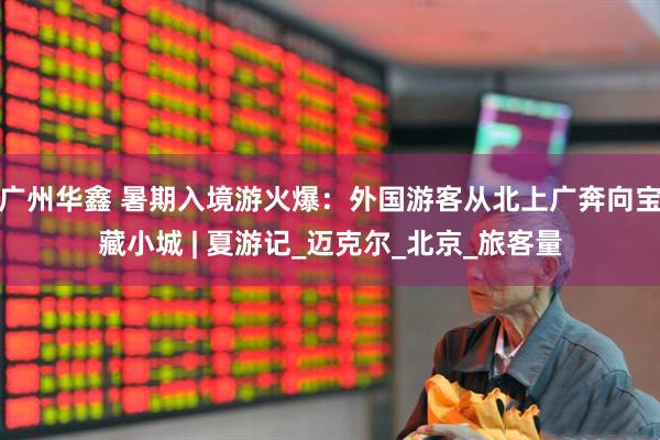 广州华鑫 暑期入境游火爆：外国游客从北上广奔向宝藏小城 | 夏游记_迈克尔_北京_旅客量