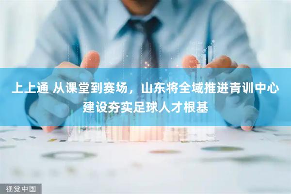上上通 从课堂到赛场，山东将全域推进青训中心建设夯实足球人才根基