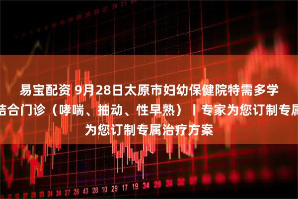 易宝配资 9月28日太原市妇幼保健院特需多学科中西医结合门诊（哮喘、抽动、性早熟）丨专家为您订制专属治疗方案