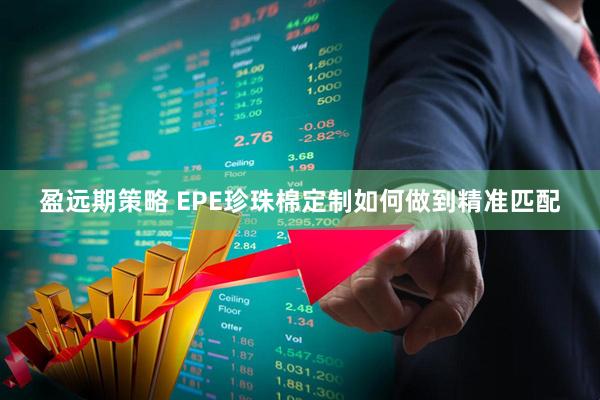 盈远期策略 EPE珍珠棉定制如何做到精准匹配