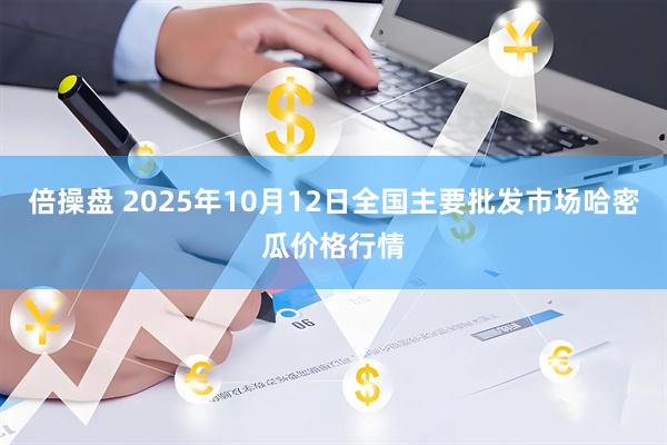 倍操盘 2025年10月12日全国主要批发市场哈密瓜价格行情