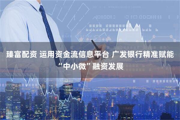 臻富配资 运用资金流信息平台 广发银行精准赋能“中小微”融资发展