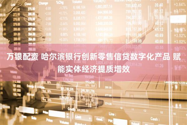 万银配资 哈尔滨银行创新零售信贷数字化产品 赋能实体经济提质增效