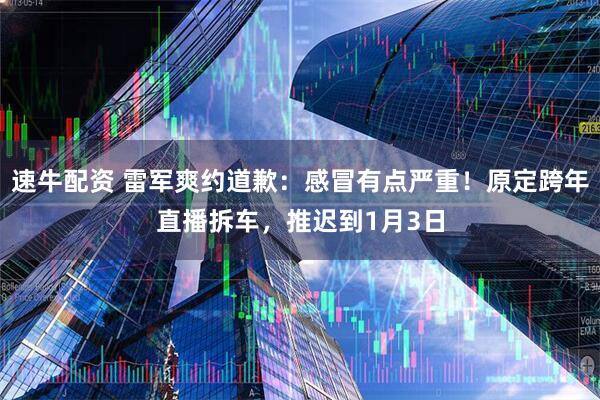 速牛配资 雷军爽约道歉：感冒有点严重！原定跨年直播拆车，推迟到1月3日